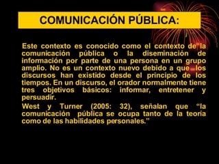 COMUNICACIÓN PÚBLICA: Este contexto es conocido como el contexto de la comunicación pública o la diseminación de información por parte de una persona en un grupo amplio. No es un contexto nuevo debido a que  los discursos han existido desde el principio de los tiempos. En un discurso, el orador normalmente tiene tres objetivos básicos: informar, entretener y persuadir.  West y Turner (2005: 32), señalan que “la comunicación  pública se ocupa tanto de la teoría como de las habilidades personales.” 