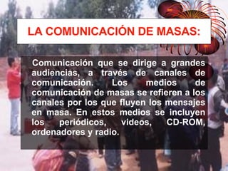 LA COMUNICACIÓN DE MASAS: Comunicación que se dirige a grandes audiencias, a través de canales de comunicación. Los medios de comunicación de masas se refieren a los canales por los que fluyen los mensajes en masa. En estos medios se incluyen los periódicos, videos, CD-ROM, ordenadores y radio. 