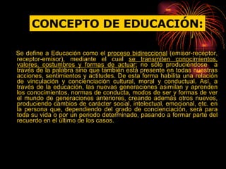 Se define a Educación como el  proceso bidireccional  (emisor-receptor, receptor-emisor), mediante el cual  se transmiten conocimientos, valores, costumbres y formas de actuar ; no sólo produciéndose  a través de la palabra sino que también está presente en todas nuestras acciones, sentimientos y actitudes. De esta forma habilita una relación de vinculación y concienciación cultural, moral y conductual. Así, a través de la educación, las nuevas generaciones asimilan y aprenden los conocimientos, normas de conducta, modos de ser y formas de ver el mundo de generaciones anteriores, creando además otros nuevos, produciendo cambios de carácter social, intelectual, emocional, etc. en la persona que, dependiendo del grado de concienciación, será para toda su vida o por un periodo determinado, pasando a formar parte del recuerdo en el último de los casos.  CONCEPTO DE EDUCACIÓN: 