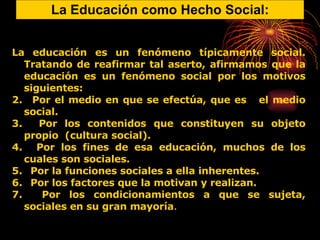 La Educación como Hecho Social: La educación es un fenómeno típicamente social. Tratando de reafirmar tal aserto, afirmamos que la educación es un fenómeno social por los motivos siguientes: Por el medio en que se efectúa, que es  el medio social. Por los contenidos que constituyen su objeto propio  (cultura social). Por los fines de esa educación, muchos de los cuales son sociales. Por la funciones sociales a ella inherentes. Por los factores que la motivan y realizan. Por los condicionamientos a que se sujeta, sociales en su gran mayoría . 