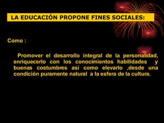 Como : Promover el desarrollo integral de la personalidad, enriquecerlo con los conocimientos habilidades  y buenas costumbres así como elevarlo ,desde una condición puramente natural  a la esfera de la cultura. LA EDUCACIÓN PROPONE FINES SOCIALES:   