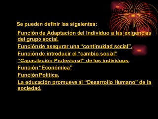 Se pueden definir las siguientes: Función de Adaptación del Individuo a las   exigencias del grupo social.   Función de asegurar una “continuidad social”. Función de introducir el “cambio social” “ Capacitación Profesional” de los individuos. Función “Económica” Función Política.   La educación promueve al “Desarrollo Humano” de la sociedad.   FUNCIONES SOCIALES DE LA EDUCACIÓN: 