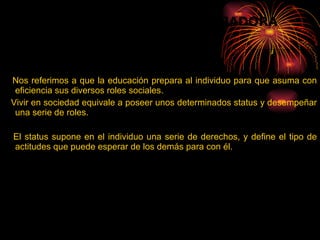 Nos referimos a que la educación prepara al individuo para que asuma con eficiencia sus diversos roles sociales. Vivir en sociedad equivale a poseer unos determinados status y desempeñar una serie de roles. El status supone en el individuo una serie de derechos, y define el tipo de actitudes que puede esperar de los demás para con él. LA EDUCACIÓN COMO FORJADORA  DE  ROLES: 