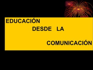 EDUCACIÓN  DESDE  LA  COMUNICACIÓN 