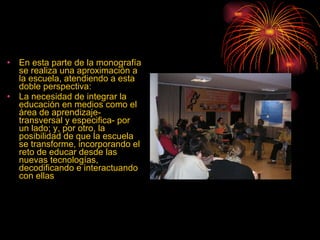 En esta parte de la monografía se realiza una aproximación a la escuela, atendiendo a esta doble perspectiva: La necesidad de integrar la educación en medios como el área de aprendizaje- transversal y especifica- por un lado; y, por otro, la posibilidad de que la escuela se transforme, incorporando el reto de educar desde las nuevas tecnologías, decodificando e interactuando con ellas  