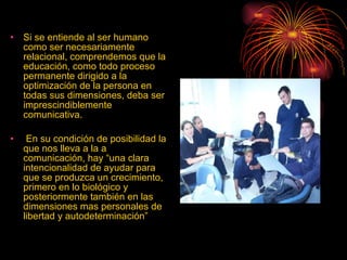 Si se entiende al ser humano como ser necesariamente relacional, comprendemos que la educación, como todo proceso permanente dirigido a la optimización de la persona en todas sus dimensiones, deba ser imprescindiblemente comunicativa. En su condición de posibilidad la que nos lleva a la a comunicación, hay “una clara intencionalidad   de ayudar para que se produzca un crecimiento, primero en lo biológico y posteriormente también en las dimensiones mas personales de libertad y autodeterminación” 