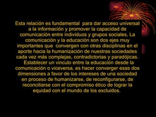 Esta relación es fundamental  para dar acceso universal a la información y promover la capacidad de comunicación entre individuos y grupos sociales, La comunicación y la educación son dos ejes muy importantes que  convergen con otras disciplinas en el aporte hacia la humanización de nuestras sociedades cada vez más complejas, contradictorias y paradójicas. Establecer un vinculo entre la educación desde la comunicación o viceversa, es hacer converger esas dos dimensiones a favor de los intereses de una sociedad en proceso de humanizarse, de reconfigurarse, de reconciliarse con el compromiso ético de lograr la equidad con el mundo de los excluidos.  