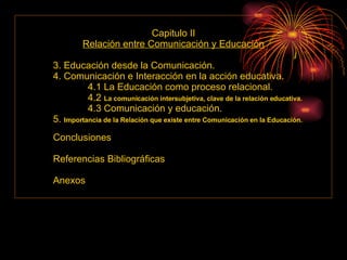 Capitulo II Relación entre Comunicación y Educación 3. Educación desde la Comunicación. 4. Comunicación e Interacción en la acción educativa. 4.1 La Educación como proceso relacional. 4.2  La comunicación intersubjetiva, clave de la relación educativa. 4.3 Comunicación y educación. 5.  Importancia de la Relación que existe entre Comunicación en la Educación. Conclusiones Referencias Bibliográficas Anexos 