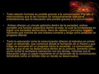Toda relación humana es posible gracias a la comunicación. Por ello si mencionamos que el ser humano es necesariamente relacional, entenderemos que la educación sea posible gracias a la comunicación.  Ambos ofrecen un vínculo estrecho dentro de la sociedad, ambos cumplen una función específica dentro se esta, la cual se fundamenta en lograr una sociedad democrática, llena de valores y principios morales, haciendo que marche de una manera correcta y tenga como producto un progreso latente. Tanto la educación como la comunicación ofrecen al individuo en primer lugar un desarrollo, que comienza desde la formación de si mismo y que luego se convierte en un progreso hacia la sociedad. La comunicación ayuda a que el ser se desenvuelva dentro de su entorno, tomando como punto inicial la verdadera interacción con los demás, mientras que la educación juega un papel importante en el desarrollo de la comunicación, tomándolo como un ámbito más en donde se desenvuelve.  
