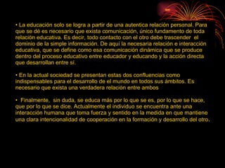 La educación solo se logra a partir de una autentica relación personal. Para que se dé es necesario que exista comunicación, único fundamento de toda relación educativa. Es decir, todo contacto con el otro debe trascender  el dominio de la simple información. De aquí la necesaria relación e interacción educativa, que se define como esa comunicación dinámica que se produce dentro del proceso educativo entre educador y educando y la acción directa que desarrollan entre sí. En la actual sociedad se presentan estas dos confluencias como indispensables para el desarrollo de el mundo en todos sus ámbitos. Es necesario que exista una verdadera relación entre ambos Finalmente,  sin duda, se educa más por lo que se es, por lo que se hace, que por lo que se dice. Actualmente el individuo se encuentra ante una interacción humana que toma fuerza y sentido en la medida en que mantiene una clara intencionalidad de cooperación en la formación y desarrollo del otro .  