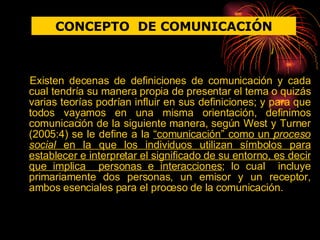 Existen decenas de definiciones de comunicación y cada cual tendría su manera propia de presentar el tema o quizás varias teorías podrían influir en sus definiciones; y para que todos vayamos en una misma orientación, definimos comunicación de la siguiente manera, según West y Turner (2005:4) se le define a la  “comunicación” como un  proceso social  en la que los individuos utilizan símbolos para establecer e interpretar el significado de su entorno, es decir que implica  personas e interacciones ; lo cual  incluye primariamente dos personas, un emisor y un receptor, ambos esenciales para el proceso de la comunicación. CONCEPTO  DE COMUNICACIÓN 