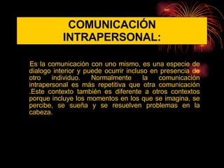 COMUNICACIÓN INTRAPERSONAL: Es la comunicación con uno mismo, es una especie de dialogo interior y puede ocurrir incluso en presencia de otro individuo. Normalmente la comunicación intrapersonal es más repetitiva que otra comunicación .Este contexto también es diferente a otros contextos porque incluye los momentos en los que se imagina, se percibe, se sueña y se resuelven problemas en la cabeza. 