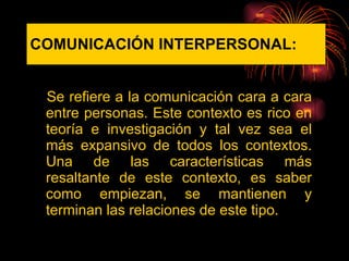 COMUNICACIÓN   INTERPERSONAL: Se refiere a la comunicación cara a cara entre personas. Este contexto es rico en teoría e investigación y tal vez sea el más expansivo de todos los contextos. Una de las características más resaltante de este contexto, es saber como empiezan, se mantienen y terminan las relaciones de este tipo.  