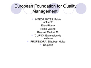 European Foundation for Quality
Management
 INTEGRANTES: Pablo
Inofuente
Elías Rivera
Rocio Valerio
Denisse Medina M.
 CURSO: Evaluacion de
unidades
 PROFESORA: Elizabeth Huisa
 Grupo: 2
 