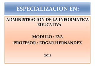 ESPECIALIZACION EN: ADMINISTRACION DE LA INFORMATICA EDUCATIVA MODULO : EVA  PROFESOR : EDGAR HERNANDEZ 2011 