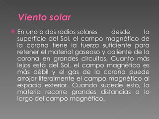En uno o dos radios solares desde la superficie del Sol, el campo magnético de la corona tiene la fuerza suficiente para retener el material gaseoso y caliente de la corona en grandes circuitos. Cuanto más lejos está del Sol, el campo magnético es más débil y el gas de la corona puede arrojar literalmente el campo magnético al espacio exterior. Cuando sucede esto, la materia recorre grandes distancias a lo largo del campo magnético.  