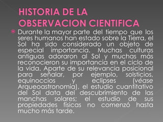 Durante la mayor parte del tiempo que los seres humanos han estado sobre la Tierra, el Sol ha sido considerado un objeto de especial importancia. Muchas culturas antiguas adoraron al Sol y muchas más reconocieron su importancia en el ciclo de la vida. Aparte de su relevancia posicional para señalar, por ejemplo, solsticios, equinoccios y eclipses ( véase  Arqueoastronomía), el estudio cuantitativo del Sol data del descubrimiento de las manchas solares; el estudio de sus propiedades físicas no comenzó hasta mucho más tarde. 