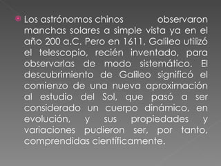 Los astrónomos chinos observaron manchas solares a simple vista ya en el año 200 a.C. Pero en 1611, Galileo utilizó el telescopio, recién inventado, para observarlas de modo sistemático. El descubrimiento de Galileo significó el comienzo de una nueva aproximación al estudio del Sol, que pasó a ser considerado un cuerpo dinámico, en evolución, y sus propiedades y variaciones pudieron ser, por tanto, comprendidas científicamente. 