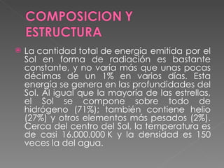 La cantidad total de energía emitida por el Sol en forma de radiación es bastante constante, y no varía más que unas pocas décimas de un 1% en varios días. Esta energía se genera en las profundidades del Sol. Al igual que la mayoría de las estrellas, el Sol se compone sobre todo de hidrógeno (71%); también contiene helio (27%) y otros elementos más pesados (2%). Cerca del centro del Sol, la temperatura es de casi 16.000.000 K y la densidad es 150 veces la del agua.  