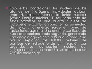 Bajo estas condiciones, los núcleos de los átomos de hidrógeno individuales actúan entre sí, experimentando la fusión nuclear ( véase  Energía nuclear). El resultado neto de estos procesos es que cuatro núcleos de hidrógeno se combinan para formar un núcleo de helio, y la energía surge en forma de radiaciones gamma. Una enorme cantidad de núcleos reacciona cada segundo, generando una energía equivalente a la que se produciría por la explosión de 100.000 millones de bombas de hidrógeno de un megatón por segundo. La ‘combustión’ nuclear del hidrógeno en el centro del Sol se extiende a un 25% del radio solar. 