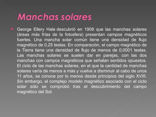 George Ellery Hale descubrió en 1908 que las manchas solares (áreas más frías de la fotosfera) presentan campos magnéticos fuertes. Una mancha solar común tiene una densidad de flujo magnético de 0,25 teslas. En comparación, el campo magnético de la Tierra tiene una densidad de flujo de menos de 0,0001 teslas. Las manchas solares se suelen dar en parejas, con las dos manchas con campos magnéticos que señalan sentidos opuestos. El ciclo de las manchas solares, en el que la cantidad de manchas solares varía de menos a más y vuelve a disminuir al cabo de unos 11 años, se conoce por lo menos desde principios del siglo XVIII. Sin embargo, el complejo modelo magnético asociado con el ciclo solar sólo se comprobó tras el descubrimiento del campo magnético del Sol. 