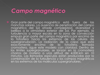 Gran parte del campo magnético está fuera de las manchas solares. La ausencia de penetración del campo magnético del Sol añade complejidad, diversidad y belleza a la atmósfera exterior del Sol. Por ejemplo, la turbulencia a mayor escala en la zona de convección empuja gran parte del campo magnético por encima de la fotosfera hacia los extremos de las células de supergranulación. La radiación de la capa que está exactamente encima de la fotosfera, llamada cromosfera, sigue este modelo con claridad. Dentro de los límites supergranulares, se lanzan en la cromosfera chorros de materia a una altitud de 4.000 km en 10 minutos. Las llamadas espículas están producidas por la combinación de la turbulencia y los campos magnéticos en los extremos de las moléculas supergranulares. 