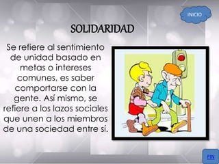 SOLIDARIDAD
Se refiere al sentimiento
de unidad basado en
metas o intereses
comunes, es saber
comportarse con la
gente. Así mismo, se
refiere a los lazos sociales
que unen a los miembros
de una sociedad entre sí.
INICIO
FIN
 