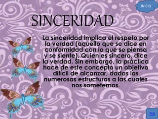 SINCERIDAD
La sinceridad implica el respeto por
la verdad (aquello que se dice en
conformidad con lo que se piensa
y se siente). Quien es sincero, dice
la verdad. Sin embargo, la práctica
hace de este concepto un objetivo
difícil de alcanzar, dadas las
numerosas estructuras a las cuales
nos sometemos.
INICIO
FIN
 