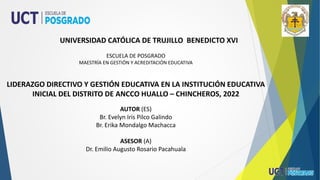 UNIVERSIDAD CATÓLICA DE TRUJILLO BENEDICTO XVI
ESCUELA DE POSGRADO
MAESTRÍA EN GESTIÓN Y ACREDITACIÓN EDUCATIVA
LIDERAZGO DIRECTIVO Y GESTIÓN EDUCATIVA EN LA INSTITUCIÓN EDUCATIVA
INICIAL DEL DISTRITO DE ANCCO HUALLO – CHINCHEROS, 2022
AUTOR (ES)
Br. Evelyn Iris Pilco Galindo
Br. Erika Mondalgo Machacca
ASESOR (A)
Dr. Emilio Augusto Rosario Pacahuala
 