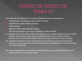 Para efectuar las mediciones se utilizan diferentes tipos de instrumento:
 Antropómetro: de tamaño proporcional al cuerpo.
 Estadiómetro: para medir la estatura.
 Cinta métrica:
 Balanza clínica: para obtener el peso.
 Silla antropométrica: para tomar medidas al sujeto sentado.
El concepto de hombre medio indica que obtenida una variable apartar de ella se podría
obtener las restantes, pues todas las partes anatómicas del cuerpo humano
guardan entre si una determinada relación tal como establecía el canon griego.
Las medidas de referencia mas habituales tal como ya se ha podido advertir son la
estatura y el peso pues son las dos mas globales y generalmente mas relacionadas
con todas las demás.
Los datos antropométricos además de estar afectados por la población de referencia
puede cambiar a lo largo del tiempo.
 