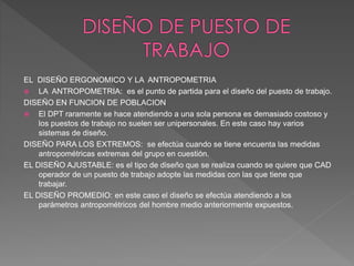 EL DISEÑO ERGONOMICO Y LA ANTROPOMETRIA
 LA ANTROPOMETRIA: es el punto de partida para el diseño del puesto de trabajo.
DISEÑO EN FUNCION DE POBLACION
 El DPT raramente se hace atendiendo a una sola persona es demasiado costoso y
los puestos de trabajo no suelen ser unipersonales. En este caso hay varios
sistemas de diseño.
DISEÑO PARA LOS EXTREMOS: se efectúa cuando se tiene encuenta las medidas
antropométricas extremas del grupo en cuestión.
EL DISEÑO AJUSTABLE: es el tipo de diseño que se realiza cuando se quiere que CAD
operador de un puesto de trabajo adopte las medidas con las que tiene que
trabajar.
EL DISEÑO PROMEDIO: en este caso el diseño se efectúa atendiendo a los
parámetros antropométricos del hombre medio anteriormente expuestos.
 