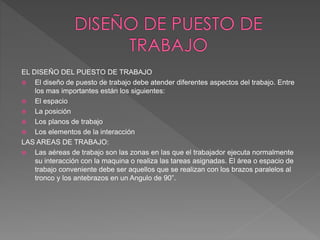 EL DISEÑO DEL PUESTO DE TRABAJO
 El diseño de puesto de trabajo debe atender diferentes aspectos del trabajo. Entre
los mas importantes están los siguientes:
 El espacio
 La posición
 Los planos de trabajo
 Los elementos de la interacción
LAS AREAS DE TRABAJO:
 Las aéreas de trabajo son las zonas en las que el trabajador ejecuta normalmente
su interacción con la maquina o realiza las tareas asignadas. El área o espacio de
trabajo conveniente debe ser aquellos que se realizan con los brazos paralelos al
tronco y los antebrazos en un Angulo de 90”.
 