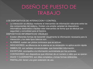 LOS DISPOSITIVOS DE INTERACCION Y CONTROL
 La interacción se efectúa mediante el intercambio de información relevante entre los
dos componentes del sistema. Existen una amplia variedad de dispositivos
informáticos destinados a facilitar este intercambio de forma que se efectué con
seguridad y comodidad para el hombre.
DISPOSITIVOS INFORMATICOS VISUALES:
 Existen diferentes formas de transmitir visualmente la información necesaria para la
interacción y los siete tipos básicos son:
 ALARMAS: suelen ser pilotos luminosos que se activan.
 INDICADORES: se diferencia de la alarma en su encendido no aplica acción rápida
 SIMBOLOS: son señales convencionales que transmiten información.
 ESCRITURA: acompaña a la información suministrada por los símbolos.
 CONTADORES: son dispositivos que informan de un numero o valor que se operan.
 DILES Y CUADRANTES: son diles completos y tomas formas doferentes
 PANTALLAS: tienen una gran extensión de uso.
 