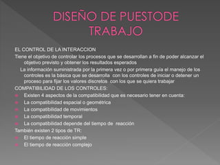 EL CONTROL DE LA INTERACCION
Tiene el objetivo de controlar los procesos que se desarrollan a fin de poder alcanzar el
objetivo previsto y obtener los resultados esperados
La información suministrada por la primera vez o por primera guía el manejo de los
controles es la básica que se desarrolla con los controles de iniciar o detener un
proceso para fijar los valores discretos con los que se quiera trabajar
COMPATIBILIDAD DE LOS CONTROLES:
 Existen 4 aspectos de la compatibilidad que es necesario tener en cuenta:
 La compatibilidad espacial o geométrica
 La compatibilidad de movimientos
 La compatibilidad temporal
 La compatibilidad depende del tiempo de reacción
También existen 2 tipos de TR:
 El tiempo de reacción simple
 El tiempo de reacción complejo
 