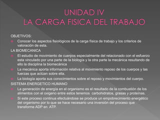 OBJETIVOS:
 Conocer los aspectos fisiológicos de la carga física de trabajo y los criterios de
valoración de esta.
LA BIOMECANICA
 El estudio de movimiento de cuerpos especialmente del relacionado con el esfuerzo
esta vinculado por una parte de la biología y la otra parte la mecánica resultando de
ello la disciplina la biomecánica
 La mecánica aporta información relativa al movimiento reposo de los cuerpos y las
fuerzas que actúan sobre ella.
 La biología aporta sus conocimientos sobre el reposo y movimientos del cuerpo.
SISTEMA ENERGETICO HUMANO
 La generación de energía en el organismo es el resultado de la combustión de los
alimentos con el oxigeno entre estos tenemos carbohidratos, grasas y proteínas.
 Si este proceso continua efectuándose se produce un empobrecimiento energético
del organismo por lo que se hace necesario una inversión del proceso que
transforme ADP en ATP.
 