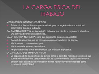 MEDICION DEL GASTO ENERGETICO
 Existen dos formas básicas para medir el gasto energético de una actividad:
calorimetría directa e indirecta.
CALOMETRIA DIRECTA: es la medición del calor que pierde el organismo al realizar
una actividad dentro un calorímetro.
CALORIMETRIA INDIRECTA: es la que adopta los siguientes aspectos:
 Control de alimentos que se consume en un periodo largo de tiempo.
 Medición del consumo de oxigeno
 Medición de la frecuencia cardiaca
 Ampliación de las tablas establecidas con métodos expuestos.
LA CAPACIDAD DEL TRABAJO FISICO
 La capacidad del trabajo físico se define como la cantidad máxima de oxigeno que
puede metabolizar una persona también se conoce como la capacidad aeróbica.
 Existen otros sistemas de evaluación menos rigurosos y son conocidos como
pruebas SUBMAXIMAS.
 