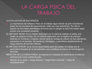 LA EVALUACION DE ESFUERZOS
 La importancia del esfuerzo físico en el trabajo sigue siendo de gran importancia
pesar de los procesos de mecanización cada vez mas extendidos. Por ello el
estudio de los limites permisibles de forma que no peligre la salud del sujeto sigue
siendo una necesidad presente.
EL METODO NIOSH: Es el método elaborado por el national institute of safety and
health de estados unidos. Es un método elaborado con el objetivo de prevenir
lesiones en hombres y mujeres. Donde tiene la ventaja de utilizar los tres elementos
presentes en el proceso: biomecánica, fisiológico, y psicofísico estableciendo la
carga máxima de los tres criterios.
EL METODO AFNOR: es la norma desarrollada para los puesto de trabajo por la
association fracaise de la normalization que constituye la norma de homologación
francesa.
MEDICION DE LA CARGA FISICA: se expresa en unidades de potencia en el sistema
internacional como unidad de julio.
 Medida de la carga = carga postural + carga física muscular + carga de
desplazamiento
 