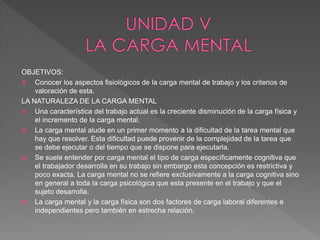 OBJETIVOS:
 Conocer los aspectos fisiológicos de la carga mental de trabajo y los criterios de
valoración de esta.
LA NATURALEZA DE LA CARGA MENTAL
 Una característica del trabajo actual es la creciente disminución de la carga física y
el incremento de la carga mental.
 La carga mental alude en un primer momento a la dificultad de la tarea mental que
hay que resolver. Esta dificultad puede provenir de la complejidad de la tarea que
se debe ejecutar o del tiempo que se dispone para ejecutarla.
 Se suele entender por carga mental el tipo de carga específicamente cognitiva que
el trabajador desarrolla en su trabajo sin embargo esta concepción es restrictiva y
poco exacta. La carga mental no se refiere exclusivamente a la carga cognitiva sino
en general a toda la carga psicológica que esta presente en el trabajo y que el
sujeto desarrolla.
 La carga mental y la carga física son dos factores de carga laboral diferentes e
independientes pero también en estrecha relación.
 
