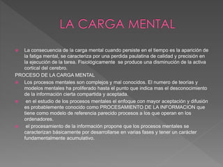  La consecuencia de la carga mental cuando persiste en el tiempo es la aparición de
la fatiga mental, se caracteriza por una perdida paulatina de calidad y precisión en
la ejecución de la tarea. Fisiológicamente se produce una disminución de la activa
cortical del cerebro.
PROCESO DE LA CARGA MENTAL
 Los procesos mentales son complejos y mal conocidos. El numero de teorías y
modelos mentales ha proliferado hasta el punto que indica mas el desconocimiento
de la información cierta compartida y aceptada.
 en el estudio de los procesos mentales el enfoque con mayor aceptación y difusión
es probablemente conocido como PROCESAMIENTO DE LA INFORMACION que
tiene como modelo de referencia parecido procesos a los que operan en los
ordenadores.
 el procesamiento de la información propone que los procesos mentales se
caracterizan básicamente por desarrollarse en varias fases y tener un carácter
fundamentalmente acumulativo.
 