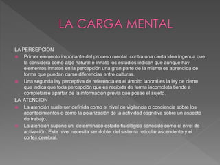 LA PERSEPCION
 Primer elemento importante del proceso mental contra una cierta idea ingenua que
la considera como algo natural e innato los estudios indican que aunque hay
elementos innatos en la percepción una gran parte de la misma es aprendida de
forma que puedan darse diferencias entre culturas.
 Una segunda ley perceptiva de referencia en el ámbito laboral es la ley de cierre
que indica que toda percepción que es recibida de forma incompleta tiende a
completarse apartar de la información previa que posee el sujeto.
LA ATENCION
 La atención suele ser definida como el nivel de vigilancia o conciencia sobre los
acontecimientos o como la polarización de la actividad cognitiva sobre un aspecto
de trabajo.
 La atención supone un determinado estado fisiológico conocido como el nivel de
activación. Este nivel necesita ser doble: del sistema reticular ascendente y el
cortex cerebral.
 