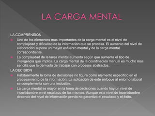 LA COMPRENSION
 Uno de los elementos mas importantes de la carga mental es el nivel de
complejidad y dificultad de la información que se procesa. El aumento del nivel de
elaboración supone un mayor esfuerzo mental y de la carga mental
correspondiente.
 La complejidad de la tarea mental aumenta según que aumenta el tipo de
inteligencia que implica. La carga mental de la coordinación manual es mucho mas
sencilla que la derivada de trabajar con procesos abstractos.
LA DECISION
 Habitualmente la toma de decisiones no figura como elemento especifico en el
procesamiento de la información. La aplicación de este enfoque al entorno laboral
se complementa con una inclusión.
 La carga mental es mayor en la toma de decisiones cuando hay un nivel de
incertidumbre en el resultado de las mismas. Aunque este nivel de incertidumbre
depende del nivel de información previo no garantiza el resultado y el éxito.
 