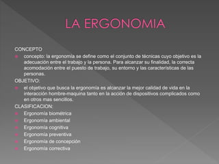 CONCEPTO
 concepto: la ergonomía se define como el conjunto de técnicas cuyo objetivo es la
adecuación entre el trabajo y la persona. Para alcanzar su finalidad, la correcta
acomodación entre el puesto de trabajo, su entorno y las características de las
personas.
OBJETIVO:
 el objetivo que busca la ergonomía es alcanzar la mejor calidad de vida en la
interacción hombre-maquina tanto en la acción de dispositivos complicados como
en otros mas sencillos.
CLASIFICACION:
 Ergonomía biométrica
 Ergonomía ambiental
 Ergonomía cognitiva
 Ergonomía preventiva
 Ergonomía de concepción
 Ergonomía correctiva
 