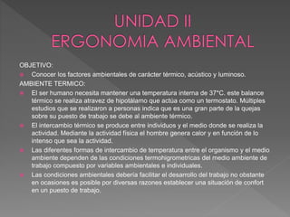 OBJETIVO:
 Conocer los factores ambientales de carácter térmico, acústico y luminoso.
AMBIENTE TERMICO:
 El ser humano necesita mantener una temperatura interna de 37*C. este balance
térmico se realiza atravez de hipotálamo que actúa como un termostato. Múltiples
estudios que se realizaron a personas indica que es una gran parte de la quejas
sobre su puesto de trabajo se debe al ambiente térmico.
 El intercambio térmico se produce entre individuos y el medio donde se realiza la
actividad. Mediante la actividad física el hombre genera calor y en función de lo
intenso que sea la actividad.
 Las diferentes formas de intercambio de temperatura entre el organismo y el medio
ambiente dependen de las condiciones termohigrometricas del medio ambiente de
trabajo compuesto por variables ambientales e individuales.
 Las condiciones ambientales debería facilitar el desarrollo del trabajo no obstante
en ocasiones es posible por diversas razones establecer una situación de confort
en un puesto de trabajo.
 