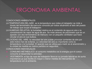 CONDICIONES AMBIENTALES:
LA TEMPERATURA DEL AIRE: es la temperatura que rodea al trabajador se mide a
través del termómetro de mercurio conocido por todos situándolo al lado del puesto
de trabajo que ocupa el trabajador.
LA HUMEDAD RELATIVA: la humedad relativa es el contenido de agua en aire o la
concentración de vapor de agua de aire. Se mide atravez de psicómetro que es un
aparato con dos termómetros de mercurio con un pequeño ventilador que hace
circular el aire en sus bulbos.
VELOCIDAD DEL AIRE: la velocidad del aire puede provocar corrientes de aire por
este motivo han de evitarse. La velocidad del aire es importante como la
temperatura o la humedad. El aparato que se utiliza para medir es el anemómetro y
la unidad de medida es metros partidos en segundos.
CONDICIONES INDIVIDUALES
 CONSUMO METABOLICO: el consumo metabólico es la energía que el cuerpo
consume al desarrollar la actividad.
 VESTIMENTA: el tipo de ropa del trabajador lleve en su jornada laboral es de suma
importancia ya que facilita en mayor o menor medida de intercambio de
temperatura con el ambiente.
 