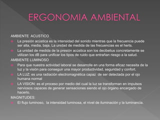 AMBIENTE ACUSTICO
 La presión acústica es la intensidad del sonido mientras que la frecuencia puede
ser alta, media, baja. La unidad de medida de las frecuencias es el herts.
 La unidad de medida de la presión acústica son los decibelius concretamente se
utilizan los dB para unificar los tipos de ruido que entrañan riesgo a la salud.
AMBIENTE LUMINOSO
 Para que nuestra actividad laboral se desarrolle en una forma eficaz necesita de la
luz y la visión para conseguir una mayor productividad, seguridad y confort.
 LA LUZ: es una radiación electromagnética capaz de ser detectada por el ojo
humana normal
 LA VISION: es el proceso por medio del cual la luz se transforman en impulsos
nerviosos capaces de generar sensaciones siendo el ojo órgano encargado de
hacerlo.
MAGNITUDES:
 El flujo luminoso, la intensidad luminosa, el nivel de iluminación y la luminancia.
 