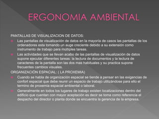 PANTALLAS DE VISUALIZACION DE DATOS:
 Las pantallas de visualización de datos en la mayoría de casos las pantallas de los
ordenadores esta tomando un auge creciente debido a su extensión como
instrumento de trabajo para múltiples tareas.
 Las actividades que se llevan acabo de las pantallas de visualización de datos
supone ejecutar diferentes tareas: la lectura de documentos y la lectura de
caracteres de la pantalla son las dos mas habituales y su practica supone
frecuentes cambios visuales.
ORGANIZACIÓN ESPACIAL: ( LA PROXEMIA)
 Cuando se habla de organización espacial se tiende a pensar en las exigencias de
confort espacial que debe reunir un espacio de trabajo utilizándose para ello el
termino de proxemia espacial ambiental o laboral.
 Generalmente en todos los lugares de trabajo existen localizaciones dentro del
edificio que cuentan con mayor aceptación es decir se toma como referencia el
despacho del director o planta donde se encuentra la gerencia de la empresa.
 