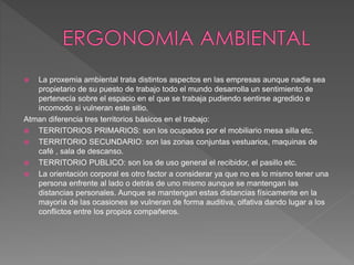  La proxemia ambiental trata distintos aspectos en las empresas aunque nadie sea
propietario de su puesto de trabajo todo el mundo desarrolla un sentimiento de
pertenecía sobre el espacio en el que se trabaja pudiendo sentirse agredido e
incomodo si vulneran este sitio.
Atman diferencia tres territorios básicos en el trabajo:
 TERRITORIOS PRIMARIOS: son los ocupados por el mobiliario mesa silla etc.
 TERRITORIO SECUNDARIO: son las zonas conjuntas vestuarios, maquinas de
café , sala de descanso.
 TERRITORIO PUBLICO: son los de uso general el recibidor, el pasillo etc.
 La orientación corporal es otro factor a considerar ya que no es lo mismo tener una
persona enfrente al lado o detrás de uno mismo aunque se mantengan las
distancias personales. Aunque se mantengan estas distancias físicamente en la
mayoría de las ocasiones se vulneran de forma auditiva, olfativa dando lugar a los
conflictos entre los propios compañeros.
 