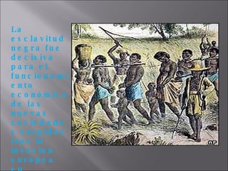 La esclavitud negra fue decisiva para el funcionamiento económico de las nuevas sociedades surgidas tras la invasión europea en América y en algunos casos, como en Cuba o Brasil, fue la principal fuente de generación de ingresos para las clases dominantes. 