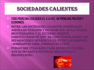 TODO PROBLEMA ECOLOGICO ES, A LA VEZ, UN PROBLEMA POLITICO Y ECONOMICO. ENTRE LAS SOCIEDADES CALIENTES SOBRESALEN AQUELLAS CIUDADES Y ESTADOS QUE, EN LA CUENCA MEDITERRANEA Y EL EXTREMO ORIENTE, CONSTITUYERON UN TIPO  DE CONVIVENCIA DONDE LAS SEPARACIONES DIFERENCIALES ENTRE LOS HOMBRES –DOMINANTES UNOS, DOMINANTES OTROS- PODIAN SER UTILIZADOS PARA PRODUCIR CULTURA  AUN RITMO HASTA ENTONCES DESCONOCIDO E INSOSPECHOSO. 