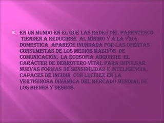 En un mundo en el que las redes del parentesco  tienden a reducirse  al mínimo y a la vida domestica  aparece inundada por las ofertas consumistas de los medios masivos  de comunicación,  la ecosofia adquiere  el carácter de derrotero vital para impulsar nuevas formas de sensibilidad e inteligencia, capaces de incidir  con lucidez en la vertiginosa dinámica del mercado mundial de los bienes y deseos. 